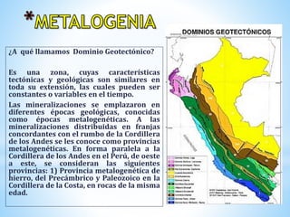 ¿A qué llamamos Dominio Geotectónico?
Es una zona, cuyas características
tectónicas y geológicas son similares en
toda su extensión, las cuales pueden ser
constantes o variables en el tiempo.
Las mineralizaciones se emplazaron en
diferentes épocas geológicas, conocidas
como épocas metalogenéticas. A las
mineralizaciones distribuidas en franjas
concordantes con el rumbo de la Cordillera
de los Andes se les conoce como provincias
metalogenéticas. En forma paralela a la
Cordillera de los Andes en el Perú, de oeste
a este, se consideran las siguientes
provincias: 1) Provincia metalogenética de
hierro, del Precámbrico y Paleozoico en la
Cordillera de la Costa, en rocas de la misma
edad.
 