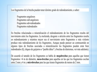 Los fragmentos de la brecha pueden tener distinto grado de redondeamiento, a saber:
Fragmentos angulosos
Fragmentos sub-angulosos
Fragmentos sub-redondeados
Fragmentos redondeados
En brechas relacionadas a mineralización el redondeamiento de los fragmentos resulta del
movimiento entre los fragmentos. La molienda, desgaste o atrición entre los fragmentos resulta
en redondeamiento y mientras mayor sea el movimiento entre fragmentos o más violento
produce más redondeamiento de los fragmentos. Aunque puede parecer un contrasentido en
algunos tipos de brechas asociadas a mineralización los fragmentos pueden estar bien
redondeados (Ej. diques de guijarros o "peeble dikes" y brechas de diatremas, ver más adelante).
De acuerdo al tamaño de los fragmentos se habla de megabrechas para aquellas que tienen
fragmentos >4 m de diámetro, meso-brechas para aquellas en las que los fragmentos oscilan
entre 2 mm y 4 m y microbrechas para las que tienen fragmentos de menos de 2 mm.
 