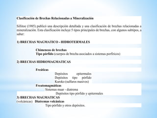Clasificación de Brechas Relacionadas a Mineralización
Sillitoe (1985) publicó una descripción detallada y una clasificación de brechas relacionadas a
mineralización. Esta clasificación incluye 5 tipos principales de brechas, con algunos subtipos, a
saber:
1) BRECHAS MAGMATICO - HIDROTERMALES
Chimeneas de brechas
Tipo pórfido (cuerpos de brecha asociados a sistemas porfíricos)
2) BRECHAS HIDROMAGMATICAS
Freáticas
Depósitos epitermales
Depósitos tipo pórfido
Kuroko (sulfuros masivos)
Freatomagmáticas
Sistemas maar - diatrema
Depósitos tipo pórfido y epitermales
3) BRECHAS MAGMATICAS
(volcánicas) Diatremas volcánicas
Tipo pórfido y otros depósitos.
 