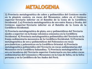 2) Provincia metalogenética de cobre y polimetálico del Cretáceo medio
en la planicie costera, en rocas del Mesozoico; cobre en el Cretáceo
superior-Terciario inferior en el Batolito de la Costa de la Cordillera
Occidental. 2.a) Provincia metalogenética de oro entre Nazca y Ocoña, del
Cretáceo superior-Terciario inferior en el Batolito de la Costa de la
Cordillera Occidental.
3) Provincia metalogenética de plata, oro y polimetálicos del Terciario
medio a superior en la franja volcánica cenozoica en la Cordillera
Occidental. 4) Provincia metalogenética polimetálica del Terciario en la
franja sedimentaria mesozoica de la Cordillera Occidental. 5) Provincia
metalogenética de oro y polimetálicos del Paleozoico en rocas
precámbricas y paleozoicas en la Cordillera Oriental. 6) Provincia
metalogenética polimetálica del Terciario en rocas sedimentarias del
Mesozoico en la Cordillera Subandina. 7) Provincia metalogenética de
oro en lavaderos del Terciario superior-Cuaternario en ríos sobre rocas
sedimentarias del Cenozoico y Mesozoico en la Ceja de Selva, en la Selva
peruana y en la Cordillera de los Andes del Perú.
 