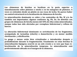 Las chimeneas de brechas se localizan en la parte superior o
inmediatamente sobre plutones o stocks o en los márgenes de plutones. A
veces se extienden desde un plutón en sus rocas de techo. No parece haber
un control estructural en la localización de chimeneas de brecha.
La mineralización dominante es cobre y los contenidos de Mo, W y/o Au
también son importantes; algunas contienen Ag, Pb, Zn. En distritos con
grupos de chimeneas de brecha menos del 50% de ellas están mineralizadas,
aunque todas han sido afectadas por reemplazo hidrotermal y relleno de
huecos.
La alteración hidrotermal dominante es sericitización de los fragmentos,
acompañada de turmalina (chorlo) o dumortierita y en menor medida
cloritización y silicificación.
La ganga y menas están bien cristalizadas e introducidas después y
probablemente durante la fragmentación. Usualmente en estas brechas la
mineralización hipógena ocurrió en un solo evento y es raro que haya re-
brechización de la mineralización temprana. La mineralización está
preferentemente ubicada en el margen de la chimenea.
 