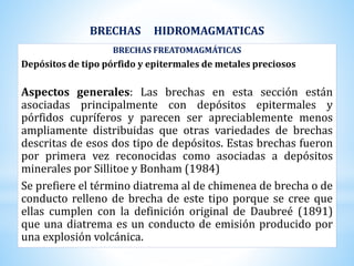BRECHAS HIDROMAGMATICAS
BRECHAS FREATOMAGMÁTICAS
Depósitos de tipo pórfido y epitermales de metales preciosos
Aspectos generales: Las brechas en esta sección están
asociadas principalmente con depósitos epitermales y
pórfidos cupríferos y parecen ser apreciablemente menos
ampliamente distribuidas que otras variedades de brechas
descritas de esos dos tipo de depósitos. Estas brechas fueron
por primera vez reconocidas como asociadas a depósitos
minerales por Sillitoe y Bonham (1984)
Se prefiere el término diatrema al de chimenea de brecha o de
conducto relleno de brecha de este tipo porque se cree que
ellas cumplen con la definición original de Daubreé (1891)
que una diatrema es un conducto de emisión producido por
una explosión volcánica.
 