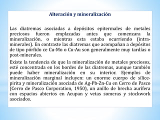 Alteración y mineralización
Las diatremas asociadas a depósitos epitermales de metales
preciosos fueron emplazadas antes que comenzara la
mineralización, o mientras esta estaba ocurriendo (intra-
minerales). En contraste las diatremas que acompañan a depósitos
de tipo pórfido ce Cu-Mo o Cu-Au son generalmente muy tardías o
post-minerales.
Existe la tendencia de que la mineralización de metales preciosos,
esté concentrada en los bordes de las diatremas, aunque también
puede haber mineralización en su interior. Ejemplos de
mineralización marginal incluyen: un enorme cuerpo de sílice-
pirita y mineralización asociada de Ag-Pb-Zn-Cu en Cerro de Pasco
(Cerro de Pasco Corporation, 1950), un anillo de brecha aurífera
con espacios abiertos en Acupan y vetas someras y stockwork
asociados.
 