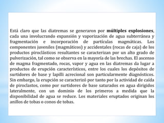 Está claro que las diatremas se generaron por múltiples explosiones,
cada una involucrando expansión y vaporización de agua subterránea y
fragmentación e incorporación de partículas magmáticas. Los
componentes juveniles (magmáticos) y accidentales (rocas de caja) de los
productos piroclásticos resultantes se caracterizan por un alto grado de
pulverización, tal como se observa en la mayoría de las brechas. El ascenso
de magma fragmentado, rocas, vapor y agua en las diatremas da lugar a
productos de erupción característicos, entre los cuales los depósitos de
surtidores de base y lapilli acrecional son particularmente diagnósticos.
Sin embargo, la erupción se caracterizó por tanto por la actividad de caída
de piroclastos, como por surtidores de base saturados en agua dirigidos
lateralmente, con un dominio de los primeros a medida que la
disponibilidad de agua se reduce. Los materiales eruptados originan los
anillos de tobas o conos de tobas.
 