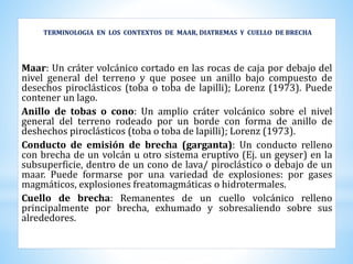 TERMINOLOGIA EN LOS CONTEXTOS DE MAAR, DIATREMAS Y CUELLO DE BRECHA
Maar: Un cráter volcánico cortado en las rocas de caja por debajo del
nivel general del terreno y que posee un anillo bajo compuesto de
desechos piroclásticos (toba o toba de lapilli); Lorenz (1973). Puede
contener un lago.
Anillo de tobas o cono: Un amplio cráter volcánico sobre el nivel
general del terreno rodeado por un borde con forma de anillo de
deshechos piroclásticos (toba o toba de lapilli); Lorenz (1973).
Conducto de emisión de brecha (garganta): Un conducto relleno
con brecha de un volcán u otro sistema eruptivo (Ej. un geyser) en la
subsuperficie, dentro de un cono de lava/ piroclástico o debajo de un
maar. Puede formarse por una variedad de explosiones: por gases
magmáticos, explosiones freatomagmáticas o hidrotermales.
Cuello de brecha: Remanentes de un cuello volcánico relleno
principalmente por brecha, exhumado y sobresaliendo sobre sus
alrededores.
 