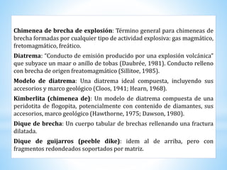 Chimenea de brecha de explosión: Término general para chimeneas de
brecha formadas por cualquier tipo de actividad explosiva: gas magmático,
fretomagmático, freático.
Diatrema: “Conducto de emisión producido por una explosión volcánica”
que subyace un maar o anillo de tobas (Daubrée, 1981). Conducto relleno
con brecha de origen freatomagmático (Sillitoe, 1985).
Modelo de diatrema: Una diatrema ideal compuesta, incluyendo sus
accesorios y marco geológico (Cloos, 1941; Hearn, 1968).
Kimberlita (chimenea de): Un modelo de diatrema compuesta de una
peridotita de flogopita, potencialmente con contenido de diamantes, sus
accesorios, marco geológico (Hawthorne, 1975; Dawson, 1980).
Dique de brecha: Un cuerpo tabular de brechas rellenando una fractura
dilatada.
Dique de guijarros (peeble dike): idem al de arriba, pero con
fragmentos redondeados soportados por matriz.
 