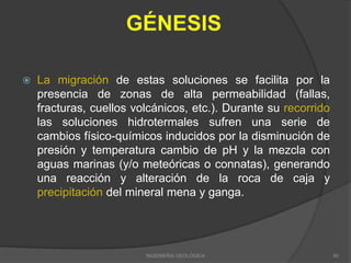  La migración de estas soluciones se facilita por la
presencia de zonas de alta permeabilidad (fallas,
fracturas, cuellos volcánicos, etc.). Durante su recorrido
las soluciones hidrotermales sufren una serie de
cambios físico-químicos inducidos por la disminución de
presión y temperatura cambio de pH y la mezcla con
aguas marinas (y/o meteóricas o connatas), generando
una reacción y alteración de la roca de caja y
precipitación del mineral mena y ganga.
INGENIERÍA GEOLÓGICA 60
 