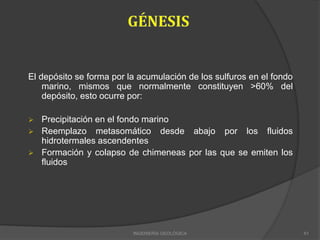El depósito se forma por la acumulación de los sulfuros en el fondo
marino, mismos que normalmente constituyen >60% del
depósito, esto ocurre por:
 Precipitación en el fondo marino
 Reemplazo metasomático desde abajo por los fluidos
hidrotermales ascendentes
 Formación y colapso de chimeneas por las que se emiten los
fluidos
INGENIERÍA GEOLÓGICA 61
 