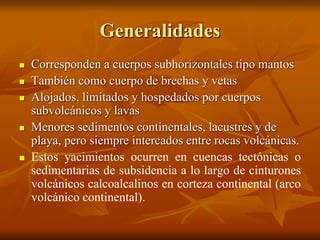 Generalidades
 Corresponden a cuerpos subhorizontales tipo mantos
 También como cuerpo de brechas y vetas
 Alojados, limitados y hospedados por cuerpos
subvolcánicos y lavas
 Menores sedimentos continentales, lacustres y de
playa, pero siempre intercados entre rocas volcánicas.
 Estos yacimientos ocurren en cuencas tectónicas o
sedimentarias de subsidencia a lo largo de cinturones
volcánicos calcoalcalinos en corteza continental (arco
volcánico continental).
 