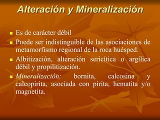 Alteración y Mineralización
 Es de carácter débil
 Puede ser indistinguible de las asociaciones de
metamorfismo regional de la roca huésped.
 Albitización, alteración sericítica o argílica
débil y propilitización.
 Mineralización: bornita, calcosina y
calcopirita, asociada con pirita, hematita y/o
magnetita.
 