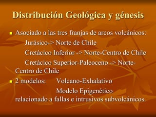 Distribución Geológica y génesis
 Asociado a las tres franjas de arcos volcánicos:
Jurásico-> Norte de Chile
Cretácico Inferior -> Norte-Centro de Chile
Cretácico Superior-Paleoceno -> Norte-
Centro de Chile
 2 modelos: Volcano-Exhalativo
Modelo Epigenético
relacionado a fallas e intrusivos subvolcánicos.
 