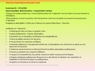 ΠΡΑΚΤΙΚΑ ΣΥΝΑΝΤΗΣΕΩΝ METALOGIC TEAM
Συνάντηση 01 - 17/11/2021
Πρακτικογράφος: Φιλιπποπούλου - Γεωργοπούλου Τατιάνα
Γνωριμία των μελών μεταξύ τους. Γενική συζήτηση πάνω στο “Logicomix” και τους λόγους που μας κέντρισε το
ενδιαφέρον.
«Όσο μεγαλώνει το νησί της γνώσης, τόσο διευρύνεται η ακτή που αντικρίζει τον ωκεανό της άγνοιάς μας». -
V. Weisskorf
Αναφορά σε άλλα βιβλία: «Ο Βίος και η Πολιτεία του Σκρουτζ Μακ Ντακ» - Rosa Don
Αναφορές στο “Logicomix”:
• Η καλλιτεχνική αξία του έργου ως graphic novel.
• Η σχέση μαθηματικών - λογικής- φιλοσοφίας.
• Η δυσκολία του να αποδείξεις τα δεδομένα και αναμφισβήτητα.
• Το δέος και φόβος απέναντι στο άγνωστο.
• Η αντιμετώπιση του αγνώστου με θάρρος.
• Η περίτεχνη αφήγηση σε τρία χρονικά επίπεδα και οι πληροφορίες που αντλούνται σε σχέση με τους
ήρωες και την κοινωνία.
• Η ιδιάζουσα προσωπικότητα του Bertrand Russell και άλλων φιλοσόφων/ μαθηματικών.
• Η λογική ως εργαλείο που ευεργετεί ή βλάπτει;
• Το τίμημα της υπερανάλυσης της γνώσης. Λογική και τρέλα: συγκοινωνούντα δοχεία;
• Η διαρκής κατάρριψη μαθηματικών θεωριών και οι αλυσιδωτές αντιδράσεις που προκάλεσε το
Παράδοξο του Russell στον χώρο των μαθηματικών.
• Οι σχέσεις του Russell με τα οικεία του πρόσωπα.
……………………………………………………………………………………………………………..
 