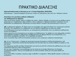 ΠΡΑΚΤΙΚΟ ΔΙΑΛΕΞΗΣ
Πρακτικά διαδικτυακής συνάντησης με τον κ.Τεύκρο Μιχαηλίδη, 30/03/2022
Καλωσόρισμα - Τιμητική αναφορά στη ζωή και το έργο τού καλεσμένου μας, από την κ. Μπέγκου Ιωάννα.
Απαντήσεις στις ερωτήσεις μαθητών-καθηγητών
1α). Μαθηματικά και αφήγηση
Ντενί Γκεντζ (Denis Guedj): «Μόνο η αλήθεια δεν αρκεί». Πρέπει, δηλαδή, να πούμε αυτή την αλήθεια κάπως
κατανοητά, με «εναλλακτικές πύλες εισόδου», όπως η αφήγηση. Η αφήγηση αποτελεί «εργαλείο» για την
διδασκαλία των μαθηματικών. (Μπορούμε να πούμε κάποια «ιστορία» πριν ξεκινήσουμε με «έστω x»).
1β). Η μαθηματική αφήγηση  ώθηση προς την συγγραφή: στην αρχή αποτέλεσε ένα «εισαγωγικό εργαλείο
δουλειάς» στις παραδόσεις του μαθήματός του στο σχολείο (παράδειγμα με σκάκι και σιτάρι).
Στην Μαθηματική λογοτεχνία καταφεύγει, με προσχηματική μυθοπλασία, ώστε να εκλαϊκεύει μαθηματικές
έννοιες και αλήθειες .
Ακόμη ερμηνεύει την επικαιρότητα με την χρήση των Μαθηματικών. Τα άρθρα του στην εφημερίδα «τα Νέα»:
μέσο έκφρασης διαφόρων μαθηματικών προβληματισμών με αφορμή θέματα της επικαιρότητας. (π.χ.
πολεοδομία-περίφραξη οικοπέδων  το παράδοξο της Διδούς)
(Στην ιστοσελίδα https://tefcrosmichaelides.wordpress.com/ μπορούμε να βρούμε περισσότερα)
1γ). Για το «’Eτερος εγώ»: «Υπήρχε μία σειρά αστυνομικών διηγημάτων («Ελληνικά Εγκλήματα», εκδ.
Καστανιώτη , επιμελητής Ανταίος Χρυσοστομίδης) στον δεύτερο τόμο της οποίας κλήθηκα να γράψω κι εγώ
ένα τέτοιο.
Ένα διήγημα με ηρωίδα την Όλγα Πετροπούλου (με έμπνευση από δύο εκπληκτικές μαθήτριές μου που η μία
ονομαζόταν Όλγα και η άλλη Πετροπούλου).
Με τον κύριο Τσαφούλια συνεννοηθήκαμε για την ταινία και το σενάριο βασίστηκε στο διήγημά
μου(διασκευασμένο) . Όσο για την αμοιβή μου του είπα αυτολεξεί: Δώσε μου ένα μικρό ρολάκι και
πατσίσαμε.
Όταν λοιπόν θέλω να γράψω, περιμένω μέχρι να βρεθεί το «μηχανάκι». Μόλις βρεθεί κρεμάω τις ιδέες μου…
και βγαίνει»
 