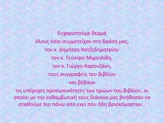 Ευχαριστούμε θερμά
όλους όσοι συμμετείχαν στη δράση μας,
τον κ. Δημήτρη Χατζηδημητρίου
τον κ. Τεύκτρο Μιχαηλίδη,
τον κ. Γιώργο Καρουζάκη,
τους συγγραφείς του βιβλίου
-και βέβαια-
τις υπέροχες προσωπικότητες των ηρώων του βιβλίου, οι
οποίοι με την εκθαμβωτική τους διάνοια μας βοήθησαν να
σταθούμε πιο πάνω απο εκεί που ήδη βρισκόμασταν…
 