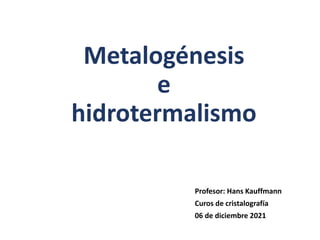 Metalogénesis
e
hidrotermalismo
Profesor: Hans Kauffmann
Curos de cristalografía
06 de diciembre 2021
 