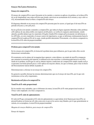 Ensayos MecÃ¡nicos Destructivos.
Ensayo de compresiÃ³n.
El ensayo de compresiÃ³n es poco frecuente en los metales y consiste en aplicar a la probeta, en la direcciÃ³n
de su eje longitudinal, una carga estÃ¡tica que tiende a provocar un acortamiento de la misma y cuyo valor se
irÃ¡ incrementando hasta la rotura o suspensiÃ³n del ensayo.
El diagrama obtenido en un ensayo de compresiÃ³n presenta para los aceros, al igual que el de tracciÃ³n un
periodo elÃ¡stico y otro plÃ¡stico.
En los grÃ¡ficos de metales sometidos a compresiÃ³n, que indica la figura siguiente obtenidas sobre probetas
cilÃ−ndricas de una altura doble con respecto al diÃ¡metro, se verifica lo expuesto anteriormente, siendo
ademÃ¡s posible deducir que los materiales frÃ¡giles (fundiciÃ³n) rompen prÃ¡cticamente sin deformarse, y
los dÃºctiles, en estos materiales el ensayo carece de importancia, ya que se deforman continuamente hasta la
suspensiÃ³n de la aplicaciÃ³n de la carga, siendo posible determinar Ãºnicamente, a los efectos comparativos,
la tensiÃ³n al lÃ−mite de proporcionalidad.
Probetas para compresiÃ³n de metales
En los ensayos de compresiÃ³n, la forma de la probeta tiene gran influencia, por lo que todos ellos son de
dimensiones normalizadas.
El rozamiento con los platos de la maquina hace aparecer, como dijimos, un estado de tensiÃ³n compuesta
que aumenta la resistencia del material, la influencia de estas tensiones va disminuyendo hacia la secciÃ³n
media de la probeta, razÃ³n por la cual se obtiene mejores condiciones de compresiÃ³n simple cuando estÃ¡n
se presenta con forma prismÃ¡ticas o cilÃ−ndricas de mayores alturas, las que se limitan, para evitar el efecto
del flexionamiento lateral debido al pandeo.Â
Determinaciones a efectuar en un ensayo de compresiÃ³n.
En general es posible efectuar las mismas determinaciones que en el ensayo de tracciÃ³n, por lo que solo
insistiremos en las mÃ¡s importantes.
Resistencia estÃ¡tica a la compresiÃ³n:
TensiÃ³n al lÃ−mite proporcional:
En los metales muy maleables, que se deforman sin rotura, la tensiÃ³n al lÃ−mite proporcional resulta el
Ãºnico valor empleado a los fines comparativos.
TensiÃ³n al lÃ−mite de aplastamiento:
El valor de Pf que corresponde al lÃ−mite de aplastamiento es equivalente al de fluencia por tracciÃ³n, no
presentÃ¡ndose en forma tan nÃ−tida como este ni aun en los aceros muy blandos, por lo que generalmente se
calcula, en su reemplazo, la tensiÃ³n de proporcionalidad.
Maquina de ensayos Baldwin, para ensayo de compresiÃ³n.
Ensayo de impacto.
10
 
