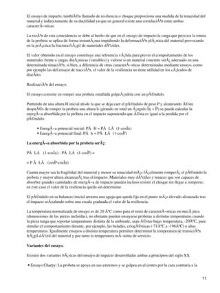 El ensayo de impacto, tambiÃ©n llamado de resiliencia o choque proporciona una medida de la tenacidad del
material e indirectamente de su ductilidad ya que en general existe una correlaciÃ³n entre ambas
caracterÃ−sticas.
La razÃ³n de esta coincidencia se debe al hecho de que en el ensayo de impacto la carga que provoca la rotura
de la probeta se aplica de forma instantÃ¡nea impidiendo la deformaciÃ³n plÃ¡stica del material provocando
en la prÃ¡ctica la fractura frÃ¡gil de materiales dÃºctiles.
El valor obtenido en el ensayo constituye una referencia vÃ¡lida para prever el comportamiento de los
materiales frente a cargas dinÃ¡micas (variables) y valorar si un material concreto serÃ¡ adecuado en una
determinada situaciÃ³n, si bien, a diferencia de otras caracterÃ−sticas determinadas mediante ensayo, como
por ejemplo las del ensayo de tracciÃ³n, el valor de la resiliencia no tiene utilidad en los cÃ¡lculos de
diseÃ±o.
RealizaciÃ³n del ensayo.
El ensayo consiste en romper una probeta entallada golpeÃ¡ndola con un pÃ©ndulo.
Partiendo de una altura H inicial desde la que se deja caer el pÃ©ndulo de peso P y alcanzando Ã©ste
despuÃ©s de romper la probeta una altura h (girando en total un Ã¡ngulo Î± + Î²) se puede calcular la
energÃ−a absorbida por la probeta en el impacto suponiendo que Ã©sta es igual a la perdida por el
pÃ©ndulo.
EnergÃ−a potencial inicial: PÃ H = PÃ LÃ (1-cosÎ±)•
EnergÃ−a potencial final: PÃ h = PÃ LÃ (1-cosÎ²)•
La energÃ−a absorbida por la probeta serÃ¡:
PÃ LÃ (1-cosÎ±) - PÃ LÃ (1-cosÎ²) =
= P Ã LÃ (cosÎ²-cosÎ±)
Cuanta mayor sea la fragilidad del material y menor su tenacidad mÃ¡s fÃ¡cilmente romperÃ¡ el pÃ©ndulo la
probeta y mayor altura alcanzarÃ¡ tras el impacto. Materiales muy dÃºctiles y tenaces que son capaces de
absorber grandes cantidades de energÃ−a de impacto pueden incluso resistir el choque sin llegar a romperse;
en este caso el valor de la resiliencia queda sin determinar.
El pÃ©ndulo en su balanceo inicial arrastra una aguja que queda fija en el punto mÃ¡s elevado alcanzado tras
el impacto seÃ±alando sobre una escala graduada el valor de la resiliencia.
La temperatura normalizada de ensayo es de 20 ÂºC como para el resto de caracterÃ−sticas en mecÃ¡nica
(dimensiones de las piezas incluidas), no obstante pueden ensayarse probetas a distintas temperaturas cuando
la pieza tenga que soportar temperaturas distinta de la ambiente, sean Ã©stas bajas temperatura, -20ÂºC, para
simular el comportamiento durante, por ejemplo, las heladas, criogÃ©nicas (-71ÂºC a -196ÂºC) o altas
temperaturas. Igualmente ensayos a distinta temperatura permiten determinar la temperatura de transiciÃ³n
frÃ¡gil-dÃºctil del material y por tanto la temperatura mÃ−nima de servicio.
Variantes del ensayo.
Existen dos variantes bÃ¡sicas del ensayo de impacto desarrolladas ambas a principios del siglo XX.
Ensayo Charpy: La probeta se apoya en sus extremos y se golpea en el centro por la cara contraria a la•
11
 