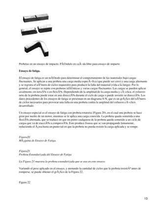 Probetas en un ensayo de impacto. PÃ©ndulo en caÃ−da libre para ensayo de impacto
Ensayo de fatiga.
El ensayo de fatiga es un mÃ©todo para determinar el comportamiento de los materiales bajo cargas
fluctuantes. Se aplican a una probeta una carga media especÃ−fica (que puede ser cero) y una carga alternante
y se registra el nÃºmero de ciclos requeridos para producir la falla del material (vida a la fatiga). Por lo
general, el ensayo se repite con probetas idÃ©nticas y varias cargas fluctuantes. Las cargas se pueden aplicar
axialmente, en torsiÃ³n o en flexiÃ³n. Dependiendo de la amplitud de la carga media y cÃ−clica, el esfuerzo
neto de la probeta puede estar en una direcciÃ³n durante el ciclo de carga o puede invertir su direcciÃ³n. Los
datos procedentes de los ensayos de fatiga se presentan en un diagrama S-N, que es un grÃ¡fico del nÃºmero
de ciclos necesarios para provocar una falla en una probeta contra la amplitud del esfuerzo cÃ−clico
desarrollado.
Un ensayo especial es el ensayo de fatiga con probeta rotatoria (Figura 20), en el cual una probeta se hace
girar por medio de un motor, mientras se le aplica una carga conocida. La probeta queda sometida a una
flexiÃ³n alternada, que se traduce en que un punto cualquiera de la probeta queda sometido a un ciclo de
cargas que va de tracciÃ³n a compresiÃ³n. Esto produce fisuras que se van propagando lentamente,
reduciendo el Ã¡rea hasta un punto tal en que la probeta no pueda resistir la carga aplicada y se rompe.
Figura20
MÃ¡quina de Ensayo de Fatiga.
Figura21
Probeta Estandarizada del Ensayo de Fatiga
La Figura 21 muestra la probeta estandarizada que se usa en este ensayo.
Variando el peso aplicado en el ensayo, y anotando la cantidad de ciclos que la probeta resistiÃ³ antes de
romperse, se puede obtener el grÃ¡fico de la Figura 22.
Figura 22
13
 