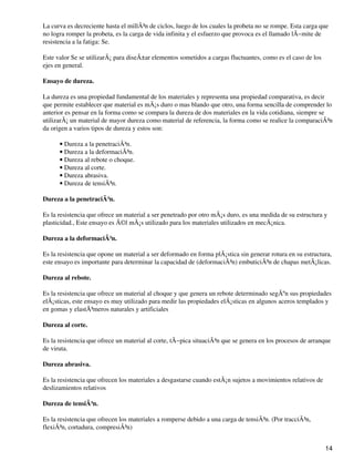 La curva es decreciente hasta el millÃ³n de ciclos, luego de los cuales la probeta no se rompe. Esta carga que
no logra romper la probeta, es la carga de vida infinita y el esfuerzo que provoca es el llamado lÃ−mite de
resistencia a la fatiga: Se.
Este valor Se se utilizarÃ¡ para diseÃ±ar elementos sometidos a cargas fluctuantes, como es el caso de los
ejes en general.
Ensayo de dureza.
La dureza es una propiedad fundamental de los materiales y representa una propiedad comparativa, es decir
que permite establecer que material es mÃ¡s duro o mas blando que otro, una forma sencilla de comprender lo
anterior es pensar en la forma como se compara la dureza de dos materiales en la vida cotidiana, siempre se
utilizarÃ¡ un material de mayor dureza como material de referencia, la forma como se realice la comparaciÃ³n
da origen a varios tipos de dureza y estos son:
Dureza a la penetraciÃ³n.•
Dureza a la deformaciÃ³n.•
Dureza al rebote o choque.•
Dureza al corte.•
Dureza abrasiva.•
Dureza de tensiÃ³n.•
Dureza a la penetraciÃ³n.
Es la resistencia que ofrece un material a ser penetrado por otro mÃ¡s duro, es una medida de su estructura y
plasticidad., Este ensayo es Ã©l mÃ¡s utilizado para los materiales utilizados en mecÃ¡nica.
Dureza a la deformaciÃ³n.
Es la resistencia que opone un material a ser deformado en forma plÃ¡stica sin generar rotura en su estructura,
este ensayo es importante para determinar la capacidad de (deformaciÃ³n) embuticiÃ³n de chapas metÃ¡licas.
Dureza al rebote.
Es la resistencia que ofrece un material al choque y que genera un rebote determinado segÃºn sus propiedades
elÃ¡sticas, este ensayo es muy utilizado para medir las propiedades elÃ¡sticas en algunos aceros templados y
en gomas y elastÃ³meros naturales y artificiales
Dureza al corte.
Es la resistencia que ofrece un material al corte, tÃ−pica situaciÃ³n que se genera en los procesos de arranque
de viruta.
Dureza abrasiva.
Es la resistencia que ofrecen los materiales a desgastarse cuando estÃ¡n sujetos a movimientos relativos de
deslizamientos relativos
Dureza de tensiÃ³n.
Es la resistencia que ofrecen los materiales a romperse debido a una carga de tensiÃ³n. (Por tracciÃ³n,
flexiÃ³n, cortadura, compresiÃ³n)
14
 