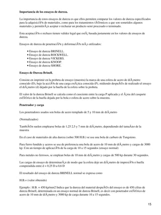 Importancia de los ensayos de dureza.
La importancia de estos ensayos de dureza es que ellos permiten comparar los valores de dureza especificados
para la adquisiciÃ³n de materiales, como para los tratamientos tÃ©rmicos a que son sometidos algunos
materiales y permitirÃ¡n aceptar o rechazar un producto semi procesado o terminado.
Esta aceptaciÃ³n o rechazo tienen validez legal que estÃ¡ basada justamente en los valores de ensayos de
dureza.
Ensayos de dureza de penetraciÃ³n y deformaciÃ³n mÃ¡s utilizados:
Ensayo de dureza BRINELL.•
Ensayo de dureza ROCKWELL.•
Ensayo de dureza VICKERS.•
Ensayo de dureza KNOOP.•
Ensayo de dureza SHORE.•
Ensayo de Dureza Brinell.
Consiste en imprimir en la probeta de ensayo (muestra) la marca de una esfera de acero de diÃ¡metro
conocido (D), bajo la acciÃ³n de una carga estÃ¡tica conocida (P), midiendo despuÃ©s de realizado el ensayo
el diÃ¡metro (d) dejado por la huella de la esfera sobre la probeta.
El valor de la dureza Brinell se calcula como el cuociente entre la carga P aplicada y el Ã¡rea del casquete
esfÃ©rico de la huella dejada por la bola o esfera de acero sobre la muestra.
Penetrador y carga
Los penetradores usados son bolas de acero templado de 5 y 10 mm de diÃ¡metro
(Normalizados)
TambiÃ©n suelen emplearse bolas de 1,25 2,5 y 7 mm de diÃ¡metro, dependiendo del tamaÃ±o de la
muestra
En el caso de materiales de alta dureza (sobre 500 H.B.) se usa una bola de carburo de Tungsteno.
Para fierro fundido y aceros se usa de preferencia una bola de acero de 10 mm de diÃ¡metro y cargas de 3000
kp. Con un tiempo de aplicaciÃ³n de la carga de 10 a 15 segundos (ensayo normal)
Para metales no ferrosos, se emplean bolas de 10 mm de diÃ¡metro y cargas de 500 kp durante 30 segundos.
Las cargas de ensayo de determinarÃ¡n de modo que la esfera deje un diÃ¡metro de impresiÃ³n o huella
comprendida entre d = 0,25 D a 0,6 D
El resultado del ensayo de dureza BRINELL normal se expresa como
H.B.= (valor obtenido)
Ejemplo : H.B. = 450 kp/mm2 Indica que la dureza del material despuÃ©s del ensayo es de 450 cifras de
dureza Brinell, determinada en un ensayo normal de dureza Brinell, es decir con penetrador esfÃ©rico de
acero de 10 mm de diÃ¡metro y 3000 kp de carga durante 10 a 15 segundos.
15
 