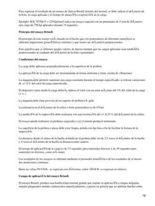 Para expresar el resultado de un ensayo de dureza Brinell distinto del normal, se debe indicar el diÃ¡metro de
la bola, la carga aplicada y el tiempo de duraciÃ³n o exposiciÃ³n de la carga.
Ejemplo. H.B. 5/750/15 = 229 kp/mm2 indica un ensayo especial con un penetrador de 5 mm de diÃ¡metro,
una carga de 750 kp aplicados durante 15 segundos.
Principio del ensayo Brinell.
El principio de este ensayo estÃ¡ basado en el hecho que con penetradores de diferentes tamaÃ±os se
obtienen impresiones geomÃ©tricas similares y que tienen sus diÃ¡metros proporcionales.
Esto significa que se obtienen iguales valores de dureza siempre que las cargas aplicadas sean tambiÃ©n
proporcionales al cuadrado del diÃ¡metro de la bola o penetrador.
Condiciones del ensayo.
La carga debe aplicarse perpendicularmente a la superficie de la probeta.
La aplicaciÃ³n de la carga debe ser incrementada en forma uniforme y lenta, exenta de vibraciones
La maquina debe permitir mantener una carga constante durante el tiempo especificado, se toleran variaciones
de +/- 4 % del calor da carga especificado.
El dispositivo para medir la carga deberÃ¡ indicar el valor con un error mÃ¡ximo del 1% del valor de la carga
(+ o -)
La maquina debe estar provista de un soporte de probeta rÃ−gido.
La tolerancia en el diÃ¡metro de la esfera o bola (penetrador) es de 4 Î¼m
La mediciÃ³n de la impresiÃ³n debe realizarse con una resoluciÃ³n del +/- 0,25 % del diÃ¡metro de la esfera
El ensayo puede realizarse en probetas especiales o en el mismo producto terminado.
La superficie de la probeta o pieza debe estar limpia, pulida con lija fina a fin de facilitar la lectura de la
impresiÃ³n.
La distancia desde el centro de la huella al borde de la probeta debe ser de 2,5 veces el diÃ¡metro de la huella
y 4 veces el diÃ¡metro de la huella su distancia entre centros.
El tiempo de aplicaciÃ³n de la carga es de 15 segundos para materiales ferrosos y de 30 segundos para
materiales no ferrosos, como mÃ−nimo.
Los resultados de los ensayos se obtienen mediante el promedio aritmÃ©tico de los resultados de al menos
dos mediciones continuas.
Hasta las cifras 99.9 H.B., se expresan con dÃ©cimas, sobre 100 H.B. se expresan en enteros.
Campo de aplicaciÃ³n del ensayo Brinell.
El ensayo Brinell, produce una huella relativamente grande que impide su aplicaciÃ³n a chapas delgadas,
metales plaqueados metales endurecidos superficialmente, y piezas en general que no admitan huellas sobre
16
 