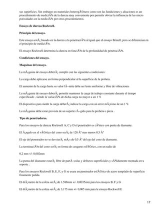 sus superficies. Sin embargo en materiales heterogÃ©neos como son las fundiciones y aleaciones es un
procedimiento de mediciÃ³n de la dureza muy conveniente por permitir obviar la influencia de las micro
porosidades en la mediciÃ³n por otros procedimientos.
Ensayo de dureza Rockwell.
Principio del ensayo.
Este ensayo estÃ¡ basado en la dureza a la penetraciÃ³n al igual que el ensayo Brinell, pero se diferencian en
el principio de mediciÃ³n.
El ensayo Rockwell determina la dureza en funciÃ³n de la profundidad de penetraciÃ³n.
Condiciones del ensayo.
Maquinas del ensayo.
La mÃ¡quina de ensayo deberÃ¡ cumplir con las siguientes condiciones:
La carga debe aplicarse en forma perpendicular al la superficie de la probeta.
El aumento de la carga hasta su valor lÃ−mite debe ser lento uniforme y libre de vibraciones
La mÃ¡quina de ensayo deberÃ¡ permitir mantener la carga de trabajo constante durante el tiempo
especificado , siendo la variaciÃ³n de dicha carga no mayor a un 1 %
El dispositivo para medir la carga deberÃ¡ indicar la carga con un error mÃ¡ximo de un 1 %
La mÃ¡quina debe estar provista de un soporte rÃ−gido para la probeta o pieza .
Tipo de penetradores.
Para los ensayos de dureza Rockwell A, C y D el penetrador es cÃ³nico con punta de diamante.
El Ã¡ngulo en el vÃ©rtice del cono serÃ¡ de 120 Âº mas menos 0,5 Âº
El eje del penetrador no se desviarÃ¡ mÃ¡s de 0,5 Âº del eje del cono de diamante.
La terminaciÃ³n del cono serÃ¡ en forma de casquete esfÃ©rico, con un radio de
0,2 mm +/- 0,002mm
La punta del diamante estarÃ¡ libre de partÃ−culas y defectos superficiales y sÃ³lidamente montada en u
soporte ,
Para los ensayos Rockwell B, E, F, y G se usara un penetrador esfÃ©rico de acero templado de superficie
finamente pulida.
El diÃ¡metro de la esfera serÃ¡ de 1,588mm +/- 0,0035mm para los ensayos B, F y G
El diÃ¡metro de la esfera serÃ¡ de 3,175 mm +/- 0,005 mm para le ensayo Rockwell E
17
 