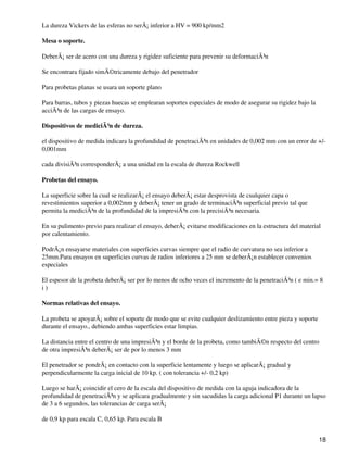 La dureza Vickers de las esferas no serÃ¡ inferior a HV = 900 kp/mm2
Mesa o soporte.
DeberÃ¡ ser de acero con una dureza y rigidez suficiente para prevenir su deformaciÃ³n
Se encontrara fijado simÃ©tricamente debajo del penetrador
Para probetas planas se usara un soporte plano
Para barras, tubos y piezas huecas se emplearan soportes especiales de modo de asegurar su rigidez bajo la
acciÃ³n de las cargas de ensayo.
Dispositivos de mediciÃ³n de dureza.
el dispositivo de medida indicara la profundidad de penetraciÃ³n en unidades de 0,002 mm con un error de +/-
0,001mm
cada divisiÃ³n corresponderÃ¡ a una unidad en la escala de dureza Rockwell
Probetas del ensayo.
La superficie sobre la cual se realizarÃ¡ el ensayo deberÃ¡ estar desprovista de cualquier capa o
revestimientos superior a 0,002mm y deberÃ¡ tener un grado de terminaciÃ³n superficial previo tal que
permita la mediciÃ³n de la profundidad de la impresiÃ³n con la precisiÃ³n necesaria.
En su pulimento previo para realizar el ensayo, deberÃ¡ evitarse modificaciones en la estructura del material
por calentamiento.
PodrÃ¡n ensayarse materiales con superficies curvas siempre que el radio de curvatura no sea inferior a
25mm.Para ensayos en superficies curvas de radios inferiores a 25 mm se deberÃ¡n establecer convenios
especiales
El espesor de la probeta deberÃ¡ ser por lo menos de ocho veces el incremento de la penetraciÃ³n ( e min.= 8
i )
Normas relativas del ensayo.
La probeta se apoyarÃ¡ sobre el soporte de modo que se evite cualquier deslizamiento entre pieza y soporte
durante el ensayo., debiendo ambas superficies estar limpias.
La distancia entre el centro de una impresiÃ³n y el borde de la probeta, como tambiÃ©n respecto del centro
de otra impresiÃ³n deberÃ¡ ser de por lo menos 3 mm
El penetrador se pondrÃ¡ en contacto con la superficie lentamente y luego se aplicarÃ¡ gradual y
perpendicularmente la carga inicial de 10 kp. ( con tolerancia +/- 0,2 kp)
Luego se harÃ¡ coincidir el cero de la escala del dispositivo de medida con la aguja indicadora de la
profundidad de penetraciÃ³n y se aplicara gradualmente y sin sacudidas la carga adicional P1 durante un lapso
de 3 a 6 segundos, las tolerancias de carga serÃ¡
de 0,9 kp para escala C, 0,65 kp. Para escala B
18
 
