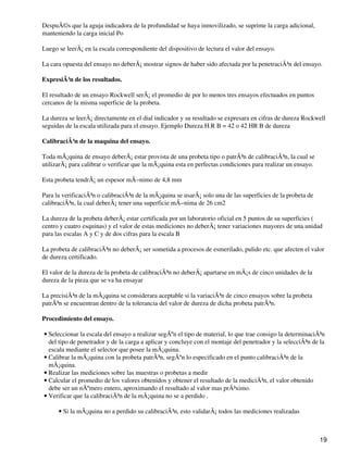 DespuÃ©s que la aguja indicadora de la profundidad se haya inmovilizado, se suprime la carga adicional,
manteniendo la carga inicial Po
Luego se leerÃ¡ en la escala correspondiente del dispositivo de lectura el valor del ensayo.
La cara opuesta del ensayo no deberÃ¡ mostrar signos de haber sido afectada por la penetraciÃ³n del ensayo.
ExpresiÃ³n de los resultados.
El resultado de un ensayo Rockwell serÃ¡ el promedio de por lo menos tres ensayos efectuados en puntos
cercanos de la misma superficie de la probeta.
La dureza se leerÃ¡ directamente en el dial indicador y su resultado se expresara en cifras de dureza Rockwell
seguidas de la escala utilizada para el ensayo. Ejemplo Dureza H.R B = 42 o 42 HR B de dureza
CalibraciÃ³n de la maquina del ensayo.
Toda mÃ¡quina de ensayo deberÃ¡ estar provista de una probeta tipo o patrÃ³n de calibraciÃ³n, la cual se
utilizarÃ¡ para calibrar o verificar que la mÃ¡quina esta en perfectas condiciones para realizar un ensayo.
Esta probeta tendrÃ¡ un espesor mÃ−nimo de 4,8 mm
Para la verificaciÃ³n o calibraciÃ³n de la mÃ¡quina se usarÃ¡ solo una de las superficies de la probeta de
calibraciÃ³n, la cual deberÃ¡ tener una superficie mÃ−nima de 26 cm2
La dureza de la probeta deberÃ¡ estar certificada por un laboratorio oficial en 5 puntos de su superficies (
centro y cuatro esquinas) y el valor de estas mediciones no deberÃ¡ tener variaciones mayores de una unidad
para las escalas A y C y de dos cifras para la escala B
La probeta de calibraciÃ³n no deberÃ¡ ser sometida a procesos de esmerilado, pulido etc. que afecten el valor
de dureza certificado.
El valor de la dureza de la probeta de calibraciÃ³n no deberÃ¡ apartarse en mÃ¡s de cinco unidades de la
dureza de la pieza que se va ha ensayar
La precisiÃ³n de la mÃ¡quina se considerara aceptable si la variaciÃ³n de cinco ensayos sobre la probeta
patrÃ³n se encuentran dentro de la tolerancia del valor de dureza de dicha probeta patrÃ³n.
Procedimiento del ensayo.
Seleccionar la escala del ensayo a realizar segÃºn el tipo de material, lo que trae consigo la determinaciÃ³n
del tipo de penetrador y de la carga a aplicar y concluye con el montaje del penetrador y la selecciÃ³n de la
escala mediante el selector que posee la mÃ¡quina.
•
Calibrar la mÃ¡quina con la probeta patrÃ³n, segÃºn lo especificado en el punto calibraciÃ³n de la
mÃ¡quina.
•
Realizar las mediciones sobre las muestras o probetas a medir•
Calcular el promedio de los valores obtenidos y obtener el resultado de la mediciÃ³n, el valor obtenido
debe ser un nÃºmero entero, aproximando el resultado al valor mas prÃ³ximo.
•
Verificar que la calibraciÃ³n de la mÃ¡quina no se a perdido .•
Si la mÃ¡quina no a perdido su calibraciÃ³n, esto validarÃ¡ todos las mediciones realizadas•
19
 
