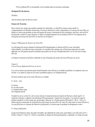 Si la calibraciÃ³n se ha perdido, esto invalida todas las lecturas realizadas.•
DesignaciÃ³n de dureza
50 H.R.c
cifra de dureza tipo de dureza escala
Ensayo de Traccion
Para conocer las cargas que pueden soportar los materiales, se efectÃºan ensayos para medir su
comportamiento en distintas situaciones. El ensayo destructivo mÃ¡s importante es el ensayo de tracciÃ³n, en
donde se coloca una probeta en una mÃ¡quina de ensayo consistente de dos mordazas, una fija y otra mÃ³vil.
Se procede a medir la carga mientras se aplica el desplazamiento de la mordaza mÃ³vil. Un esquema de la
mÃ¡quina de ensayo de tracciÃ³n se muestra en la Figura 7.
Figura 7 MÃ¡quina de Ensayo de TracciÃ³n
La mÃ¡quina de ensayo impone la deformaciÃ³n desplazando el cabezal mÃ³vil a una velocidad
seleccionable. La celda de carga conectada a la mordaza fija entrega una seÃ±al que representa la carga
aplicada, las mÃ¡quinas poseen un plotter que grafica en un eje el desplazamiento y en el otro eje la carga
leÃ−da.
La Figura 8 muestra el grÃ¡fico obtenido en una mÃ¡quina de ensayo de tracciÃ³n para un acero.
Figura 8
Curva Fuerza-DeformaciÃ³n de un Acero.
Las curvas tienen una primera parte lineal llamada zona elÃ¡stica, en donde la probeta se comporta como un
resorte: si se quita la carga en esa zona, la probeta regresa a su longitud inicial.
Se tiene entonces que en la zona elÃ¡stica se cumple:
F = K (L - L0)
F: fuerza
K: cte del resorte
L: longitud bajo carga
L0: longitud inicial
Cuando la curva se desvÃ−a de la recta inicial, el material alcanza el punto de fluencia, desde aquÃ− el
material comienza a adquirir una deformaciÃ³n permanente. A partir de este punto, si se quita la carga la
probeta quedarÃ−a mÃ¡s larga que al principio. Deja de ser vÃ¡lida nuestra fÃ³rmula F = K (L - L0) y se
define que ha comenzado la zona plÃ¡stica del ensayo de tracciÃ³n. El valor lÃ−mite entre la zona elÃ¡stica y
la zona plÃ¡stica es el punto de fluencia (yield point) y la fuerza que lo produjo la designamos como:
F = Fyp (yield point)
Luego de la fluencia sigue una parte inestable, que depende de cada acero, para llegar a un mÃ¡ximo en F =
FmÃ¡x. Entre F = Fyp y F = FmÃ¡x la probeta se alarga en forma permanente y repartida, a lo largo de toda
20
 