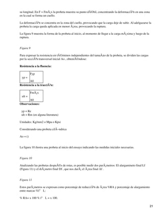 su longitud. En F = FmÃ¡x la probeta muestra su punto dÃ©bil, concentrando la deformaciÃ³n en una zona
en la cual se forma un cuello.
La deformaciÃ³n se concentra en la zona del cuello, provocando que la carga deje de subir. Al adelgazarse la
probeta la carga queda aplicada en menor Ã¡rea, provocando la ruptura.
La figura 9 muestra la forma de la probeta al inicio, al momento de llegar a la carga mÃ¡xima y luego de la
ruptura.
Figura 9
Para expresar la resistencia en tÃ©rminos independientes del tamaÃ±o de la probeta, se dividen las cargas
por la secciÃ³n transversal inicial Ao , obteniÃ©ndose:
Resistencia a la fluencia:
σyp =
Fyp
A0
Resistencia a la tracciÃ³n:
σult =
FmÃ¡x
A0
Observaciones:
σyp = Re
σult = Rm (en alguna literatura)
Unidades: Kg/mm2 o Mpa o Kpsi
Considerando una probeta cilÃ−ndrica
Ao = ()
La figura 10 ilustra una probeta al inicio del ensayo indicando las medidas iniciales necesarias.
Figura 10
Analizando las probetas despuÃ©s de rotas, es posible medir dos parÃ¡metros: El alargamineto final Lf
(Figura 11) y el diÃ¡metro final Df , que nos darÃ¡ el Ã¡rea final Af .
Figura 11
Estos parÃ¡metros se expresan como porcentaje de reducciÃ³n de Ã¡rea %RA y porcentaje de alargamiento
entre marcas %ï” L:
% RA= x 100 % ï” L = x 100.
21
 