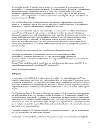 Al procesar las seÃ±ales de las ondas sonoras se conoce el comportamiento de las mismas durante su
propagaciÃ³n en el interior de la pieza y que dependen de las discontinuidades del material examinado, lo que
permite evaluar aquella discontinuidad acerca de su forma, tamaÃ±o, orientaciÃ³n, debido que la
discontinuidad opone resistencia (conocida como impedancia acÃºstica) al paso de una onda. Las ondas
pueden ser sÃ³nicas comprendidas en el intervalo de frecuencias entre 20 y 500 kHz y las ultrasÃ³nicos con
frecuencias superiores a 500 kHz.
En el mÃ©todo ultrasÃ³nico se utilizan instrumentos que transmiten ondas con ciertos intervalos de
frecuencia y se aplican para detectar defectos como poros, fisuras, tambiÃ©n para conocer las propiedades
bÃ¡sicas de los lÃ−quidos y sÃ³lidos como la composiciÃ³n, estructura.
El anÃ¡lisis de los materiales mediante ultrasonido se basa en el principio fÃ−sico: El movimiento de una
onda acÃºstica, sabido es que la onda acÃºstica es afectada por el medio a travÃ©s del cual viaja y se
distinguen los siguientes tipos: onda longitudinal, transversal y superficial (Rayleigh), segÃºn se muestra en la
imagen, debido a ello ocurren los cambios asociados con el paso de una onda sonora de alta frecuencia a
travÃ©s de un material en uno o mÃ¡s de los cuatro parÃ¡metros siguientes: tiempo de trÃ¡nsito,
atenuaciÃ³n, reflexiÃ³n y frecuencia. Estos parÃ¡metros a menudo pueden estar correlacionados con los
cambios de las propiedades fÃ−sicas, dureza, mÃ³dulo de elasticidad, densidad, homogeneidad, estructura y
grano del material.
Los principales parÃ¡metros que deben ser controlados en un sistema ultrasÃ³nico son:
Sensibilidad. Es la capacidad de un transductor para detectar discontinuidades pequeÃ±as.
ResoluciÃ³n. Es la capacidad para separar dos seÃ±ales cercanas en tiempo o profundidad.
Frecuencia central. Los transductores deben utilizar en su rango de frecuencia especificado para obtener una
aplicaciÃ³n optima.
AtenuaciÃ³n del haz. Es la perdida de energÃ−a de una onda ultrasÃ³nica al desplazarse a travÃ©s de un
material. Las causas principales son la dispersiÃ³n y la absorciÃ³n.
detector de fallas por ultrasonido
Radiografia
La radiografÃ−a como mÃ©todo de prueba no destructivo, se basa en la capacidad de penetraciÃ³n que
caracteriza principalmente a los Rayos X y a los Rayos Gama. Con este tipo de radiaciÃ³n es posible irradiar
un material y, si internamente, este material presenta cambios internos considerables como para dejar pasar, o
bien, retener dicha radiaciÃ³n, entonces es posible determinar la presencia de dichas irregularidades internas,
simplemente midiendo o caracterizando la radiaciÃ³n incidente contra la radiaciÃ³n retenida o liberada por el
material.
ComÃºnmente, una forma de determinar la radiaciÃ³n que pasa a travÃ©s de un material, consiste en colocar
una pelÃ−cula radiogrÃ¡fica, cuya funciÃ³n es cambiar de tonalidad en el Ã¡rea que recibe radiaciÃ³n. Este
mecanismo se puede observar mÃ¡s fÃ¡cilmente en la figura de abajo. En la parte de arriba se encuentra una
fuente radiactiva, la cual emite radiaciÃ³n a un material metÃ¡lico, el cual a su vez presenta internamente una
serie de poros, los cuales por contener aire o algÃºn otro tipo de gas, dejan pasar mÃ¡s cantidad de radiaciÃ³n
que en cualquier otra parte del material. El resultado queda plasmado en la pelÃ−cula radiogrÃ¡fica situada en
la parte inferior del material metÃ¡lico.
Como puede observarse el mÃ©todo de radiografÃ−a es sumamente importante, ya que nos permite obtener
una visiÃ³n de la condiciÃ³n interna de los materiales.
Sin embargo, este mÃ©todo tambiÃ©n tiene sus limitaciones. El equipo necesario para realizar una prueba
25
 