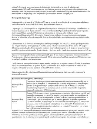 radiogrÃ¡fica puede representar una seria limitaciÃ³n si se considera su costo de adquisiciÃ³n y
mantenimiento. MÃ¡s aÃºn, dado que en este mÃ©todo de prueba se manejan materiales radiactivos, es
necesario contar con un permiso autorizado para su uso, asÃ− como tambiÃ©n, con detectores de radiaciÃ³n
para asegurar la integridad y salud del personal que realiza las pruebas radiogrÃ¡ficas.
Termografia Infrarroja
La termografia es la rama de la TeledetecciÃ³n que se ocupa de la mediciÃ³n de la temperatura radiada por
los fenÃ³menos de la superficie de la Tierra desde una cierta distancia.
La principal tÃ©cnica empleada en las pruebas infrarrojas es la TermografÃ−a Infrarroja. Esta tÃ©cnica se
basa en la detecciÃ³n de Ã¡reas calientes o frÃ−as mediante el anÃ¡lisis de la parte infrarroja del espectro
electromagnÃ©tico. La radiaciÃ³n infrarroja se transmite en forma de calor mediante ondas
electromagnÃ©ticas a travÃ©s del espacio. De esta forma, mediante el uso de instrumentos capaces de
detectar la radiaciÃ³n infrarroja, es posible detectar discontinuidades superficiales y sub-superficiales en los
materiales.
Generalmente, en la tÃ©cnica de termografia infrarroja se emplea una o mÃ¡s cÃ¡maras que proporcionan
una imagen infrarroja (termograma), en cual las Ã¡reas calientes se diferencian de las Ã¡reas frÃ−as por
diferencias en tonalidades. Como ejemplo, podemos observar la termografÃ−a de abajo, en la cual los tonos
amarillos y rojizos representan las Ã¡reas calientes y los tonos azules y violetas representan las Ã¡reas frÃ−as.
De esta forma uno puede obtener un termograma tÃ−pico de una pieza o componente sin discontinuidades.
Posteriormente, si hubiese alguna discontinuidad, Ã©sta interrumpirÃ¡ el flujo o gradiente tÃ©rmico normal,
lo cual serÃ¡ evidente en el termograma.
La tÃ©cnica de termografia infrarroja ofrece grandes ventajas: no se requiere contacto fÃ−sico, la prueba se
efectÃºa con rapidez incluso en grandes Ã¡reas, los resultados de la prueba se obtienen en forma de una
imagen o fotografÃ−a, lo cual agiliza la evaluaciÃ³n de los mismos.
En general, existen dos principales tÃ©cnicas de termografia infrarroja: La termografÃ−a pasiva y la
termografÃ−a activa.
TÃ©cnicas de TermografÃ−a Infrarroja
TermografÃ−a
Pasiva
Consiste en simplemente obtener un termograma del componente en cuestiÃ³n, sin la
aplicaciÃ³n de energÃ−a. El componente por si mismo proporciona la energÃ−a para
generar la imagen infrarroja. Ejemplos de la aplicaciÃ³n de Ã©sta tÃ©cnica los
encontramos por ejemplo en la evaluaciÃ³n de un motor funcionando, maquinaria
industrial, conductores elÃ©ctricos, etc.
TermografÃ−a
Activa
En esta tÃ©cnica, para obtener un termograma, es necesario inducir cierta energÃ−a al
material o componente en cuestiÃ³n. Muchos componentes, dadas sus condiciones de
operaciÃ³n y servicio, son evaluados en forma estÃ¡tica o a temperatura ambiente, lo
cual da lugar a que el termograma que se obtenga, presente un patrÃ³n o gradiente
tÃ©rmico uniforme, es en este tipo de situaciones en que la termografÃ−a activa tiene
uso. AsÃ−, esta tÃ©cnica puede ser empleada en la detecciÃ³n de laminaciones o
inclusiones, las cuales representan variaciones en conducciÃ³n de calor y por lo tanto
son evidentes en el termograma.
Hoy en dÃ−a la termografÃ−a infrarroja se utiliza exitosamente en numerosas aplicaciones, entre las cuales
podemos nombrar: discontinuidades sub-superficiales y superficiales como la corrosiÃ³n, resistencia
elÃ©ctrica, inclusiones, perdida de material, grietas, esfuerzos residuales, deficiencias en espesores de
recubrimiento, etc. El principal inconveniente puede ser el costo del equipo. Sin embargo, los resultados se
26
 