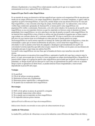 obtienen rÃ¡pidamente y la evaluaciÃ³n es relativamente sencilla, por lo que no se requiere mucho
entrenamiento en el uso y aplicaciÃ³n de la tÃ©cnica.
InspecciÃ³n por PartÃ−culas MagnÃ©ticas
Es un metodo de ensayo no destructivo del tipo superficial que consiste en la magnetizaciÃ³n de una pieza por
medio de un campo elÃ©ctrico o un campo magnÃ©tico, despuÃ©s o en forma simultanea, se aplica sobre la
superficie un polvo ferromagnÃ©tico, el cual serÃ¡ atraido donde exista una distorciÃ³n de las lÃ−neas del
flujo magnÃ©tico, o mas conocida como fuga de campo, formÃ¡ndose asÃ− las indicaciones, estas serÃ¡n
visibles bajo condiciones apropiadas de iluminaciÃ³n; se tienen partÃ−culas magnÃ©ticas con
pigmentaciÃ³n visible o contrastante, fluorecente, y de color mixto (duales). En la practica de las partÃ−culas
magnÃ©ticas se usa con materiales ferrosos ya que los materiales no ferrosos como el aluminio no tienen
propiedades ferro magnÃ©ticas y no sirve para hacer este tipo de prueba con partÃ−culas magnÃ©ticas. En
un material ferro magnÃ©tico como el hierro se utiliza este tipo de prueba la maquina que se llama yoque o
yugo trabaja con corriente alterna AC y corriente continua DC .El yugo es metÃ¡lico con recubrimiento
plÃ¡stico en cuyo interior tiene un en bobinado en cobre para que se puede generar un campo
electromagnÃ©tico lo cual la norma especifica el numero de vueltas que debe tener el dispositivo y tiene dos
extremidades o patas que no tienen recubrimiento de plÃ¡stico, son de metal ferro magnÃ©tico y son
articuladas lo cual se pueden cerrar hasta dos pulgadas o desplegarse aproximadamente de segÃºn sea
conveniente la norma especifica que debe alzar un peso muerto de 10 libras con las patas con una distancia de
6 pulgadas para que el yugo tenga una optima funciÃ³n.
Las partÃ−culas magnÃ©ticas son mas finas que la limadura de hierro cuyo tamaÃ±o esta entre 40-60
micras.
El yugo debe ponerse en una pieza ferro magnÃ©tica y apretando el gatillo del yugo hace contacto entre la
pieza y el yugo, provocando que el circuito se cierre generando un campo electromagnÃ©tico. DespuÃ©s de
generar dicho campo se le agrega las partÃ−culas magnÃ©ticas provocando que las partÃ−culas busquen su
polaridad y se dirijan al polo que las atrae por lo cual si hay un agrietamiento las partÃ−culas no se puedan
dirigir al polo se aglomeren un dicha fisura ,se pueden detectar fisuras longitudinales y transversales
dependiendo la posiciÃ³n del yoque.
Ventajas
Â· Es portÃ¡til
Â· FÃ¡cil de utilizar con piezas grandes
Â· Determina la fisura mas rÃ¡pidamente
Â· Determina grietas superficiales y subsuperficiales
Â· Se puede usar en materiales ferro magnÃ©ticos
Desventajas
Â· DifÃ−cil de aplicar en piezas de geometrÃ−a irregular
Â· No se puede inspeccionar sobre cabeza
Â· No se puede usar en materiales no ferro magnÃ©ticos
Â· Es imposible detectar grietas internas
AplicaciÃ³n de la tÃ©cnica de Yugo electromagnÃ©tico.
Indicaciones lineales encontradas en una esfera de almacenamiento de gas.
Analisis de Vibraciones
La mediciÃ³n y anÃ¡lisis de vibraciones se usa en las industrias como tÃ©cnica de diagnÃ³stico de fallas y
27
 