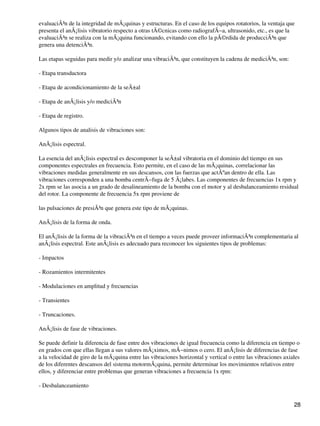 evaluaciÃ³n de la integridad de mÃ¡quinas y estructuras. En el caso de los equipos rotatorios, la ventaja que
presenta el anÃ¡lisis vibratorio respecto a otras tÃ©cnicas como radiografÃ−a, ultrasonido, etc., es que la
evaluaciÃ³n se realiza con la mÃ¡quina funcionando, evitando con ello la pÃ©rdida de producciÃ³n que
genera una detenciÃ³n.
Las etapas seguidas para medir y/o analizar una vibraciÃ³n, que constituyen la cadena de mediciÃ³n, son:
- Etapa transductora
- Etapa de acondicionamiento de la seÃ±al
- Etapa de anÃ¡lisis y/o mediciÃ³n
- Etapa de registro.
Algunos tipos de analisis de vibraciones son:
AnÃ¡lisis espectral.
La esencia del anÃ¡lisis espectral es descomponer la seÃ±al vibratoria en el dominio del tiempo en sus
componentes espectrales en frecuencia. Esto permite, en el caso de las mÃ¡quinas, correlacionar las
vibraciones medidas generalmente en sus descansos, con las fuerzas que actÃºan dentro de ella. Las
vibraciones corresponden a una bomba centrÃ−fuga de 5 Ã¡labes. Las componentes de frecuencias 1x rpm y
2x rpm se las asocia a un grado de desalineamiento de la bomba con el motor y al desbalanceamiento residual
del rotor. La componente de frecuencia 5x rpm proviene de
las pulsaciones de presiÃ³n que genera este tipo de mÃ¡quinas.
AnÃ¡lisis de la forma de onda.
El anÃ¡lisis de la forma de la vibraciÃ³n en el tiempo a veces puede proveer informaciÃ³n complementaria al
anÃ¡lisis espectral. Este anÃ¡lisis es adecuado para reconocer los siguientes tipos de problemas:
- Impactos
- Rozamientos intermitentes
- Modulaciones en amplitud y frecuencias
- Transientes
- Truncaciones.
AnÃ¡lisis de fase de vibraciones.
Se puede definir la diferencia de fase entre dos vibraciones de igual frecuencia como la diferencia en tiempo o
en grados con que ellas llegan a sus valores mÃ¡ximos, mÃ−nimos o cero. El anÃ¡lisis de diferencias de fase
a la velocidad de giro de la mÃ¡quina entre las vibraciones horizontal y vertical o entre las vibraciones axiales
de los diferentes descansos del sistema motormÃ¡quina, permite determinar los movimientos relativos entre
ellos, y diferenciar entre problemas que generan vibraciones a frecuencia 1x rpm:
- Desbalanceamiento
28
 