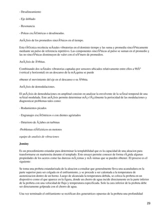 - Desalineamiento
- Eje doblado
- Resonancia
- Poleas excÃ©ntricas o desalineadas.
AnÃ¡lisis de los promedios sincrÃ³nicos en el tiempo.
Esta tÃ©cnica recolecta seÃ±ales vibratorias en el dominio tiempo y las suma y promedia sincrÃ³nicamente
mediante un pulso de referencia repetitivo. Las componentes sincrÃ³nicas al pulso se suman en el promedio y
las no sincrÃ³nicas disminuyen de valor con el nÃºmero de promedios.
AnÃ¡lisis de Ã³rbitas.
Combinando dos seÃ±ales vibratorias captadas por sensores ubicados relativamente entre ellos a 90Âº
(vertical y horizontal) en un descanso de la mÃ¡quina se puede
obtener el movimiento del eje en el descanso o su Ã³rbita.
AnÃ¡lisis de demodulaciones.
El anÃ¡lisis de demodulaciones en amplitud consiste en analizar la envolvente de la seÃ±al temporal de una
seÃ±al modulada. Este anÃ¡lisis permite determinar mÃ¡s fÃ¡cilmente la periocidad de las modulaciones y
diagnosticar problemas tales como:
- Rodamientos picados
- Engranajes excÃ©ntricos o con dientes agrietados
- Deterioro de Ã¡labes en turbinas
-Problemas elÃ©ctricos en motores
equipo de analisis de vibraciones
Jominy
Es un procedimiento estandar para determinar la templabilidad que es la capacidad de una aleacion para
transformarse en martensita durante el templado. Este ensayo permite conocer de forma rÃ¡pida algunas
propiedades de los aceros como las durezas mÃ¡ximas y mÃ−nimas que se pueden obtener. El proceso es el
siguiente:
Se toma una probeta estandarizada de la aleacion a estudiar que generalmente lleva una acanaludura en la
parte superior para ser colgada en el enfriamiento, y se procede a ser calentada a la temperatura de
austenizacion dentro de un horno. Luego de alcanzada la temperatura debida, se coloca la probeta en un
dispositivo como el que aparece en la figura, donde un chorro de agua incide directamente en la parte inferior
de la probeta con una velocidad de flujo y temperatura especificada. Solo la cara inferior de la probeta debe
ser directamente golpeada con el chorro de agua.
Una vez terminado el enfriamiento se rectifican dos generatrices opuestas de la probeta una profundidad
29
 