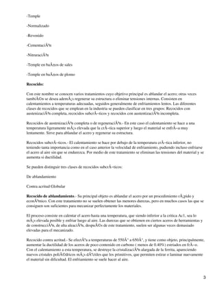 -Temple
-Normalizado
-Revenido
-CementaciÃ³n
-NitruraciÃ³n
-Temple en baÃ±os de sales
-Temple en baÃ±os de plomo
Recocido:
Con este nombre se conocen varios tratamientos cuyo objetivo principal es ablandar el acero; otras veces
tambiÃ©n se desea ademÃ¡s regenerar su estructura o eliminar tensiones internas. Consisten en
calentamientos a temperaturas adecuadas, seguidos generalmente de enfriamientos lentos. Las diferentes
clases de recocidos que se emplean en la industria se pueden clasificar en tres grupos: Recocidos con
austenizaciÃ³n completa, recocidos subcrÃ−ticos y recocidos con austentizaciÃ³n incompleta.
Recocidos de austenizaciÃ³n completa o de regeneraciÃ³n.- En este caso el calentamiento se hace a una
temperatura ligeramente mÃ¡s elevada que la crÃ−tica superior y luego el material se enfrÃ−a muy
lentamente. Sirve para ablandar el acero y regenerar su estructura.
Recocidos subcrÃ−ticos.- El calentamiento se hace por debajo de la temperatura crÃ−tica inferior, no
teniendo tanta importancia como en el caso anterior la velocidad de enfriamiento, pudiendo incluso enfriarse
el acero al aire sin que se endurezca. Por medio de este tratamiento se eliminan las tensiones del material y se
aumenta si ductilidad.
Se pueden distinguir tres clases de recocidos subcrÃ−ticos:
De ablandamiento
Contra acritud Globular
Recocido de ablandamiento.- Su principal objeto es ablandar el acero por un procedimiento rÃ¡pido y
econÃ³mico. Con este tratamiento no se suelen obtener las menores durezas, pero en muchos casos las que se
consiguen son suficientes para mecanizar perfectamente los materiales.
El proceso consiste en calentar el acero hasta una temperatura, que siendo inferior a la critica Ac1, sea lo
mÃ¡s elevada posible y enfriar luego al aire. Las durezas que se obtienen en ciertos aceros de herramientas y
de construcciÃ³n, de alta aleaciÃ³n, despuÃ©s de este tratamiento, suelen ser algunas veces demasiado
elevadas para el mecanizado.
Recocido contra acritud.- Se efectÃºa a temperaturas de 550Â° a 650Â°, y tiene como objeto, principalmente,
aumentar la ductilidad de los aceros de poco contenido en carbono ( menos de 0.40%) estriados en frÃ−o.
Con el calentamiento a esta temperatura, se destruye la cristalizaciÃ³n alargada de la ferrita, apareciendo
nuevos cristales poliÃ©dricos mÃ¡s dÃºctiles que los primitivos, que permiten estirar o laminar nuevamente
el material sin dificultad. El enfriamiento se suele hacer al aire.
3
 