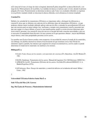 mÃ−nima de 0,4 mm a lo largo de toda su longitud, determinÃ¡ndose despuÃ©s su dureza Rockwell c a lo
largo de los 50mm primeros de la probeta. Las medidas de dureza se realizan cada 1,6 mm, durante la primera
pulgada (25,4 mm). Posteriormente se determina la dureza cada 5 mm. Los resultados obtenidos se registran
en un grÃ¡fico standard, donde se relacionan la dureza obtenida, con la distancia al extremo templado.
ConclusiÃ³n
Debido a la variedad de los tratamientos tÃ©rmicos es importante saber y distinguir las diferencias y
caracterÃ−sticas que se obtienen con cada uno de los diferentes tipos de tratamientos tÃ©rmicos , ya que
podemos obtener mejor resultado sabiendo aplicar cada uno de ellos y entender los procedimientos bÃ¡sicos
que este encierra para un mejor trabajo; hoy, maÃ±ana y siempre estos tratamientos estarÃ¡n presentes por
que este campo va a hacer infinito, el acero es una materia prima, podrÃ−a existir diversas aleaciones pero
acero estarÃ¡ presente y las caracterÃ−sticas de este no se encajan del todo a nuestras necesidades y por eso
es necesario el manipularlo hasta llevarlo a lo mas extremo en lo que queremos obtener , mayor ductibilidad,
mayor dureza, entre otras propiedades presentes en los aceros.
Las pruebas mecÃ¡nicas fueron creadas como respuesta a la necesidad de conocer el estado de los materiales,
sin embargo, las pruebas destructivas tienen el inconveniente de que terminan con la vida Ãºtil de los
elementos sujetos a prueba, fue entonces que surgieron los ensayos no destructivos, con los cuales se puede
determinar el estado de los materiales sin inutilizar a los mismos.
BibliografÃ−a
Grahl, Fredo, Ensayo de los metales y de materiales de construcciÃ³n. Barcelona : JosÃ© MontesÃ³,
1961
•
HANS, Studeman, Tratamientos de los aceros. Manual del ingeniero Vol. XII Ediciones URNO SA :•
APRAIZ B; JosÃ©. Tratamiento tÃ©rmico de los aceros. 8va EdiciÃ³n editorial DOSSAT, S. A.
Madrid EspaÃ±a (1974).
•
StÃ¼demann, Hans. Ensayo de materiales y control de defectos en la industria del metal. Bilbao :
Urmo , 1982
•
2
Universidad TÃ©cnica Federico Santa MarÃ−a
Sede ViÃ±a del Mar J.M. Carrera
Ing. MecÃ¡nica de Procesos y Mantenimiento Industrial
30
 