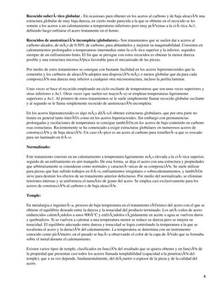 Recocido subcrÃ−tico globular.- En ocasiones para obtener en los aceros al carbono y de baja aleaciÃ³n una
estructura globular de muy baja dureza, en cierto modo parecida a la que se obtiene en el recocido se les
somete a los aceros a un calentamiento a temperaturas inferiores pero muy prÃ³ximas a la crÃ−tica Ac1,
debiendo luego enfriarse el acero lentamente en el horno.
Recocidos de austenizaciÃ³n incompleta (globulares).- Son tratamientos que se suelen dar a aceros al
carbono aleados, de mÃ¡s de 0.50% de carbono, para ablandarlos y mejorar su maquinabilidad. Consisten en
calentamientos prolongados a temperaturas intermedias entre la crÃ−tica superior y la inferior, seguidos
siempre de un enfriamiento lento. El fin que se persigue con estos recocidos es obtener la menor dureza
posible y una estructura microscÃ³pica favorable para el mecanizado de las piezas.
Por medio de estos tratamientos se consigue con bastante facilidad en los aceros hipereutectoides que la
cementita y los carburos de aleaciÃ³n adopten una disposiciÃ³n mÃ¡s o menos globular que da para cada
composiciÃ³n una dureza muy inferior a cualquier otra microestructura, incluso la perlita laminar.
Unas veces se hace el recocido empleando un ciclo oscilante de temperaturas que son unas veces superiores y
otras inferiores a Ac1. Otras veces (que suelen ser mayorÃ−a) se emplean temperaturas ligeramente
superiores a Ac1. Al primero de estos tratamientos se le suele simplemente llamar recocido globular oscilante
y al segundo se le llama simplemente recocido de austenizaciÃ³n incompleta.
En los aceros hipoeutectoides es algo mÃ¡s difÃ−cil obtener estructuras globulares, que por otra parte no
tienen en general tanto interÃ©s como en los aceros hipereuctoides. Sin embargo con permanencias
prolongadas y oscilaciones de temperatura se consigue tambiÃ©n en los aceros de bajo contenido en carbono
esas estructuras. Recientemente se ha comenzado a exigir estructuras globulares en numerosos aceros de
construcciÃ³n y de baja aleaciÃ³n. Un caso tÃ−pico es un acero al carbono para tornillerÃ−a que es roscado
para ser laminado en frÃ−o.
Normalizado:
Este tratamiento consiste en un calentamiento a temperatura ligeramente mÃ¡s elevada a la crÃ−tica superior,
seguido de un enfriamiento en aire tranquilo. De esta forma, se deja el acero con una estructura y propiedades
que arbitrariamente se consideran como normales y caracterÃ−sticas de su composiciÃ³n. Se suele utilizar
para piezas que han sufrido trabajos en frÃ−o, enfriamientos irregulares o sobrecalentamientos, y tambiÃ©n
sirve para destruir los efectos de un tratamiento anterior defectuoso. Por medio del normalizado, se eliminan
tensiones internas y se uniformiza el tamaÃ±o de grano del acero. Se emplea casi exclusivamente para los
aceros de construcciÃ³n al carbono o de baja aleaciÃ³n.
Temple:
En metalurgia e ingenierÃ−a, proceso de baja temperatura en el tratamiento tÃ©rmico del acero con el que se
obtiene el equilibrio deseado entre la dureza y la tenacidad del producto terminado. Los artÃ−culos de acero
endurecidos calentÃ¡ndolos a unos 900Â°C y enfriÃ¡ndolos rÃ¡pidamente en aceite o agua se vuelven duros
y quebradizos. Si se vuelven a calentar a una temperatura menor se reduce su dureza pero se mejora su
tenacidad. El equilibrio adecuado entre dureza y tenacidad se logra controlando la temperatura a la que se
recalienta el acero y la duraciÃ³n del calentamiento. La temperatura se determina con un instrumento
conocido como pirÃ³metro; en el pasado se hacÃ−a observando el color de la capa de Ã³xido que se formaba
sobre el metal durante el calentamiento.
Existen varios tipos de temple, clasificados en funciÃ³n del resultado que se quiera obtener y en funciÃ³n de
la propiedad que presentan casi todos los aceros llamada templabilidad (capacidad a la penetraciÃ³n del
temple), que a su vez depende, fundamentalmente, del diÃ¡metro o espesor de la pieza y de la calidad del
acero.
4
 