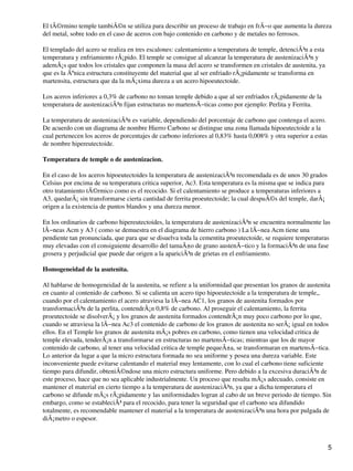 El tÃ©rmino temple tambiÃ©n se utiliza para describir un proceso de trabajo en frÃ−o que aumenta la dureza
del metal, sobre todo en el caso de aceros con bajo contenido en carbono y de metales no ferrosos.
El templado del acero se realiza en tres escalones: calentamiento a temperatura de temple, detenciÃ³n a esta
temperatura y enfriamiento rÃ¡pido. El temple se consigue al alcanzar la temperatura de austenizaciÃ³n y
ademÃ¡s que todos los cristales que componen la masa del acero se transformen en cristales de austenita, ya
que es la Ãºnica estructura constituyente del material que al ser enfriado rÃ¡pidamente se transforma en
martensita, estructura que da la mÃ¡xima dureza a un acero hipoeutectoide.
Los aceros inferiores a 0,3% de carbono no toman temple debido a que al ser enfriados rÃ¡pidamente de la
temperatura de austenizaciÃ³n fijan estructuras no martensÃ−ticas como por ejemplo: Perlita y Ferrita.
La temperatura de austenizaciÃ³n es variable, dependiendo del porcentaje de carbono que contenga el acero.
De acuerdo con un diagrama de nombre Hierro Carbono se distingue una zona llamada hipoeutectoide a la
cual pertenecen los aceros de porcentajes de carbono inferiores al 0,83% hasta 0,008% y otra superior a estas
de nombre hipereutectoide.
Temperatura de temple o de austenizacion.
En el caso de los aceros hipoeutectoides la temperatura de austenizaciÃ³n recomendada es de unos 30 grados
Celsius por encima de su temperatura critica superior, Ac3. Esta temperatura es la misma que se indica para
otro tratamiento tÃ©rmico como es el recocido. Si el calentamiento se produce a temperaturas inferiores a
A3, quedarÃ¡ sin transformarse cierta cantidad de ferrita proeutectoide; la cual despuÃ©s del temple, darÃ¡
origen a la existencia de puntos blandos y una dureza menor.
En los ordinarios de carbono hipereutectoides, la temperatura de austenizaciÃ³n se encuentra normalmente las
lÃ−neas Acm y A3 ( como se demuestra en el diagrama de hierro carbono ) La lÃ−nea Acm tiene una
pendiente tan pronunciada, que para que se disuelva toda la cementita proeutectoide, se requiere temperaturas
muy elevadas con el consiguiente desarrollo del tamaÃ±o de grano austenÃ−tico y la formaciÃ³n de una fase
grosera y perjudicial que puede dar origen a la apariciÃ³n de grietas en el enfriamiento.
Homogeneidad de la asutenita.
Al hablarse de homogeneidad de la austenita, se refiere a la uniformidad que presentan los granos de austenita
en cuanto al contenido de carbono. Si se calienta un acero tipo hipoeutectoide a la temperatura de temple,,
cuando por el calentamiento el acero atraviesa la lÃ−nea AC1, los granos de austenita formados por
transformaciÃ³n de la perlita, contendrÃ¡n 0,8% de carbono. Al proseguir el calentamiento, la ferrita
proeutectoide se disolverÃ¡ y los granos de austenita formados contendrÃ¡n muy poco carbono por lo que,
cuando se atraviesa la lÃ−nea Ac3 el contenido de carbono de los granos de austenita no serÃ¡ igual en todos
ellos. En el Temple los granos de austenita mÃ¡s pobres en carbono, como tienen una velocidad critica de
temple elevada, tenderÃ¡n a transformarse en estructuras no martensÃ−ticas; mientras que los de mayor
contenido de carbono, al tener una velocidad critica de temple pequeÃ±a, se transformaran en martensÃ−tica.
Lo anterior da lugar a que la micro estructura formada no sea uniforme y posea una dureza variable. Este
inconveniente puede evitarse calentando el material muy lentamente, con lo cual el carbono tiene suficiente
tiempo para difundir, obteniÃ©ndose una micro estructura uniforme. Pero debido a la excesiva duraciÃ³n de
este proceso, hace que no sea aplicable industrialmente. Un proceso que resulta mÃ¡s adecuado, consiste en
mantener el material en cierto tiempo a la temperatura de austenizaciÃ³n, ya que a dicha temperatura el
carbono se difunde mÃ¡s rÃ¡pidamente y las uniformidades logran al cabo de un breve periodo de tiempo. Sin
embargo, como se estableciÃ³ para el recocido, para tener la seguridad que el carbono sea difundido
totalmente, es recomendable mantener el material a la temperatura de austenizaciÃ³n una hora por pulgada de
diÃ¡metro o espesor.
5
 