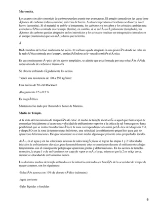Martensita.
Los aceros con alto contenido de carbono pueden asumir tres estructuras. El arreglo centrado en las caras tiene
Ã¡tomos de carbono (esferas oscuras) entre los de hierro. A altas temperaturas el carbono se disuelve en el
hierro (austenita). Si el material se enfrÃ−a lentamente, los carbonos ya no caben y los cristales cambian una
estructura cÃºbica centrada en el cuerpo (ferrita), en cambio, si se enfrÃ−a rÃ¡pidamente (templado), los
Ã¡tomos de carbono quedan atrapados en los intersticios y los cristales resultan ser tetragonales centrados en
el cuerpo (martensita) que son mÃ¡s duros que la ferrita.
Â
Red cristalina de la fase martensita del acero. El carbono queda atrapado en una posiciÃ³n donde no cabe en
la red cÃºbica centrada en el cuerpo, produciÃ©ndose asÃ− una distorsiÃ³n elÃ¡stica
Es un constituyente tÃ−pico de los aceros templados, se admite que esta formada por una soluciÃ³n sÃ³lida
sobresaturada de carbono o hierro alfa
Se obtiene enfriando rÃ¡pidamente los aceros
Tienen una resistencia de 170 a 250 kg/mm2
Una dureza de 50 a 60 Rockwell
Alargamiento 2.5 a 0.5 %
Es magnÃ©tico
Martensita fue dado por Osmond en honor de Martens.
Medio de Temple.
A la vista del mecanismo de disipaciÃ³n de calor, el medio de temple ideal serÃ−a aquel que fuera capaz de
comunicar inicialmente al acero una velocidad de enfriamiento superior a la critica de tal forma que no haya
posibilidad que se realice transformaciÃ³n en la zona correspondiente a la nariz perlÃ−tica del diagrama T-I,
y despuÃ©s en la zona de temperaturas inferiores, una velocidad de enfriamiento pequeÃ±o para que no
aparezcan deformaciones. Desgraciadamente no existe medio alguno que presente estas propiedades ideales.
AsÃ−, en el agua y en las soluciones acuosas de sales inorgÃ¡nicas se logran las etapas 1 y 2 velocidades
iniciales de enfriamiento elevadas, pero lamentablemente estas se mantienen durante el enfriamiento a bajas
temperaturas con el consiguiente peligro que aparezcan grietas y deformaciones. En los aceites de temples
normales, la etapa 1 o de enfriamiento por capa de vapor es mÃ¡s larga, mientras que la 2 es mÃ¡s corta,
siendo la velocidad de enfriamiento menor.
Los distintos medios de temple utilizados en la industria ordenados en funciÃ³n de la severidad de temple de
mayor a menor, son los siguientes:
-SoluciÃ³n acuosa con 10% de cloruro sÃ³dico (salmuera)
.Agua corriente
-Sales liquidas o fundidas
6
 