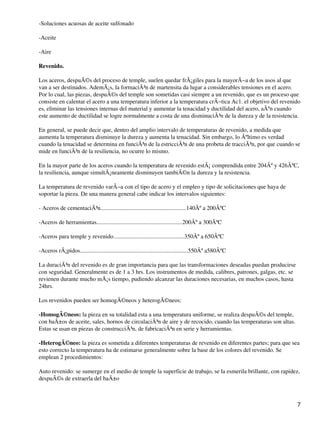 -Soluciones acuosas de aceite sulfonado
-Aceite
-Aire
Revenido.
Los aceros, despuÃ©s del proceso de temple, suelen quedar frÃ¡giles para la mayorÃ−a de los usos al que
van a ser destinados. AdemÃ¡s, la formaciÃ³n de martensita da lugar a considerables tensiones en el acero.
Por lo cual, las piezas, despuÃ©s del temple son sometidas casi siempre a un revenido, que es un proceso que
consiste en calentar el acero a una temperatura inferior a la temperatura crÃ−tica Ac1. el objetivo del revenido
es, eliminar las tensiones internas del material y aumentar la tenacidad y ductilidad del acero, aÃºn cuando
este aumento de ductilidad se logre normalmente a costa de una disminuciÃ³n de la dureza y de la resistencia.
En general, se puede decir que, dentro del amplio intervalo de temperaturas de revenido, a medida que
aumenta la temperatura disminuye la dureza y aumenta la tenacidad. Sin embargo, lo Ãºltimo es verdad
cuando la tenacidad se determina en funciÃ³n de la estricciÃ³n de una probeta de tracciÃ³n, por que cuando se
mide en funciÃ³n de la resiliencia, no ocurre lo mismo.
En la mayor parte de los aceros cuando la temperatura de revenido estÃ¡ comprendida entre 204Âº y 426ÂºC,
la resiliencia, aunque simultÃ¡neamente disminuyen tambiÃ©n la dureza y la resistencia.
La temperatura de revenido varÃ−a con el tipo de acero y el empleo y tipo de solicitaciones que haya de
soportar la pieza. De una manera general cabe indicar los intervalos siguientes:
- Aceros de cementaciÃ³n..........................................................140Âº a 200ÂºC
-Aceros de herramientas..........................................................200Âº a 300ÂºC
-Aceros para temple y revenido................................................350Âº a 650ÂºC
-Aceros rÃ¡pidos.........................................................................550Âº a580ÂºC
La duraciÃ³n del revenido es de gran importancia para que las transformaciones deseadas puedan producirse
con seguridad. Generalmente es de 1 a 3 hrs. Los instrumentos de medida, calibres, patrones, galgas, etc. se
revienen durante mucho mÃ¡s tiempo, pudiendo alcanzar las duraciones necesarias, en muchos casos, hasta
24hrs.
Los revenidos pueden ser homogÃ©neos y heterogÃ©neos:
-HomogÃ©neos: la pieza en su totalidad esta a una temperatura uniforme, se realiza despuÃ©s del temple,
con baÃ±os de aceite, sales, hornos de circulaciÃ³n de aire y de recocido, cuando las temperaturas son altas.
Estas se usan en piezas de construcciÃ³n, de fabricaciÃ³n en serie y herramientas.
-HeterogÃ©neo: la pieza es sometida a diferentes temperaturas de revenido en diferentes partes; para que sea
esto correcto la temperatura ha de estimarse generalmente sobre la base de los colores del revenido. Se
emplean 2 procedimientos:
Auto revenido: se sumerge en el medio de temple la superficie de trabajo, se la esmerila brillante, con rapidez,
despuÃ©s de extraerla del baÃ±o
7
 