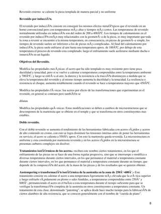 Revenido externo: se caliente la pieza templada de manera parcial y no uniforme
Revenido por inducciÃ³n.
El revenido por inducciÃ³n consiste en conseguir los mismos efectos metalÃºrgicos que el revenido en un
horno convencional pero con temperaturas mÃ¡s altas y tiempos mÃ¡s cortos. Las temperaturas de revenido
normalmente utilizadas en inducciÃ³n son del orden de 200 a 400ÂºC. Los tiempos de calentamiento en el
revenido por inducciÃ³n estÃ¡n muy relacionados con la geometrÃ−a de la pieza, es muy importante que toda
la zona a revenir se encuentre a la misma temperatura, en consecuencia, en piezas de geometrÃ−a simple, los
tiempos de revenido suelen ser inferiores a los de piezas mÃ¡s complicadas. Al final del calentamiento por
inducciÃ³n, la pieza suele enfriarse al aire hasta una temperatura aprox. de 100ÂºC, por debajo de esta
temperatura el proceso de revenido esta completado, luego el enfriamiento suele acelerarse mediante ducha o
inmersiÃ³n en un liquido.
Objetivos del Revenido.
Modifica las propiedades mecÃ¡nicas: el acero que ha sido templado es muy resistente pero tiene poca
ductilidad y tenacidad, pero si se vuelve a calentar a temperaturas comprendidas entre la temperatura ambiente
y 700ÂºC, y luego se enfrÃ−a al aire, la dureza y la resistencia a la tracciÃ³n disminuyen a medida que se
eleva la temperatura del revenido y al mismo tiempo aumenta la ductilidad y la tenacidad. La resiliencia o
resistencia al choque, aumenta notablemente cuando el revenido se hace a temperaturas mayores que 450ÂºC.
Modifica las propiedades fÃ−sicas: loa aceros por efecto de las transformaciones que experimentan en el
revenido, en general se contraen pero tambiÃ©n se
dilatan.
Modifica las propiedades quÃ−micas: Estas modificaciones se deben a cambios de microestructuras que se
descomponen de la martensita que se obtiene en el temple y que se transforma en otros constituyentes mas
estables.
Doble revenido.
Con el doble revenido se aumenta el rendimiento de las herramientas fabricadas con aceros rÃ¡pidos y aceros
de alto contenido en cromo, con esto se logra disminuir las tensiones internas antes de poner las herramientas
en servicio, el acero se calienta a 550Âºc aprox. Con esto la martensita queda revenida. La microestructura es
uniforme y esta constituida por martensita revenida y en los aceros rÃ¡pidos en la microestructura se
presentan carburos complejos sin disolver.
Tratamientos isotÃ©rmicos de los aceros.- reciben este nombre ciertos tratamientos, en los que el
enfriamiento de las piezas no se hace de una forma regular progresiva, sino que se interrumpe o modifica a
diversas temperaturas durante ciertos intervalos, en los que permanece el material a temperatura constante
durante ciertos intervalos, en los que permanece el material a temperatura constante durante un tiempo, que
depende de la composiciÃ³n del acero, de la masa de las piezas y de los resultados que se quieren obtener.
Austempering o transformaciÃ³n isotÃ©rmica de la austenita en la zona de 250Â°-600Â°.- Este
tratamiento consiste en calentar el acero a una temperatura ligeramente mÃ¡s elevada que la crÃ−tica superior
y luego enfriarlo rÃ¡pidamente en plomo o sales fundidas, a temperaturas comprendidas entre 250Â° y
600Â°, permaneciendo el acero en el baÃ±o a esta temperatura durante el tiempo suficiente para que se
verifique la transformaciÃ³n completa de la austenita en otros constituyentes a temperatura constante. Un
tratamiento de esta clase, denominado “patenting”, se aplica desde hace mucho tiempo para la fabricaciÃ³n de
ciertos alambres de alta resistencia, que se conocen generalmente con el nombre de “cuerda de piano”.
8
 