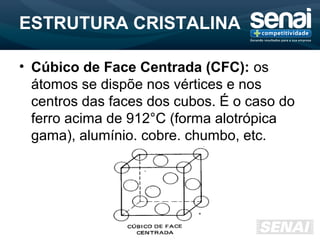 ESTRUTURA CRISTALINA
• Cúbico de Face Centrada (CFC): os
átomos se dispõe nos vértices e nos
centros das faces dos cubos. É o caso do
ferro acima de 912°C (forma alotrópica
gama), alumínio, cobre, chumbo, etc.
 