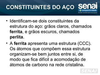 CONSTITUINTES DO AÇO
• Identificam-se dois constituintes da
estrutura do aço: grãos claros, chamados
ferrita, e grãos escuros, chamados
perlita.
• A ferrita apresenta uma estrutura (CCC).
Os átomos que compõem essa estrutura
organizam-se bem juntos entre si, de
modo que fica difícil a acomodação de
átomos de carbono na rede cristalina.
 