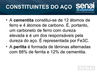 CONSTITUINTES DO AÇO
• A cementita constitui-se de 12 átomos de
ferro e 4 átomos de carbono. É, portanto,
um carboneto de ferro com dureza
elevada e é um dos responsáveis pela
dureza do aço. É representada por Fe3C.
• A perlita é formada de lâminas alternadas
com 88% de ferrita e 12% de cementita.
 