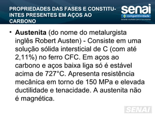 PROPRIEDADES DAS FASES E CONSTITU-
INTES PRESENTES EM AÇOS AO
CARBONO
• Austenita (do nome do metalurgista
inglês Robert Austen) - Consiste em uma
solução sólida intersticial de C (com até
2,11%) no ferro CFC. Em aços ao
carbono e aços baixa liga só é estável
acima de 727°C. Apresenta resistência
mecânica em torno de 150 MPa e elevada
ductilidade e tenacidade. A austenita não
é magnética.
 
