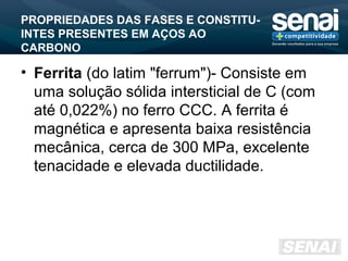 PROPRIEDADES DAS FASES E CONSTITU-
INTES PRESENTES EM AÇOS AO
CARBONO
• Ferrita (do latim "ferrum")- Consiste em
uma solução sólida intersticial de C (com
até 0,022%) no ferro CCC. A ferrita é
magnética e apresenta baixa resistência
mecânica, cerca de 300 MPa, excelente
tenacidade e elevada ductilidade.
 