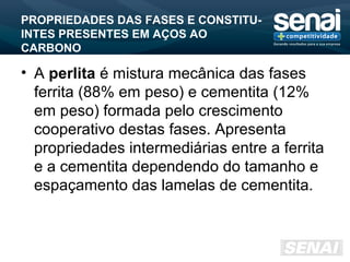 PROPRIEDADES DAS FASES E CONSTITU-
INTES PRESENTES EM AÇOS AO
CARBONO
• A perlita é mistura mecânica das fases
ferrita (88% em peso) e cementita (12%
em peso) formada pelo crescimento
cooperativo destas fases. Apresenta
propriedades intermediárias entre a ferrita
e a cementita dependendo do tamanho e
espaçamento das lamelas de cementita.
 