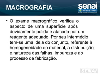MACROGRAFIA
• O exame macrográfico verifica o
aspecto de uma superfície após
devidamente polida e atacada por um
reagente adequado. Por seu intermédio
tem-se uma ideia do conjunto, referente à
homogeneidade do material, a distribuição
e natureza das falhas, impureza e ao
processo de fabricação.
 