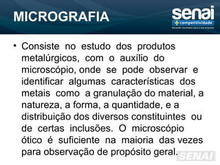 MICROGRAFIA
• Consiste no estudo dos produtos
metalúrgicos, com o auxílio do
microscópio, onde se pode observar e
identificar algumas características dos
metais como a granulação do material, a
natureza, a forma, a quantidade, e a
distribuição dos diversos constituintes ou
de certas inclusões. O microscópio
ótico é suficiente na maioria das vezes
para observação de propósito geral.
 